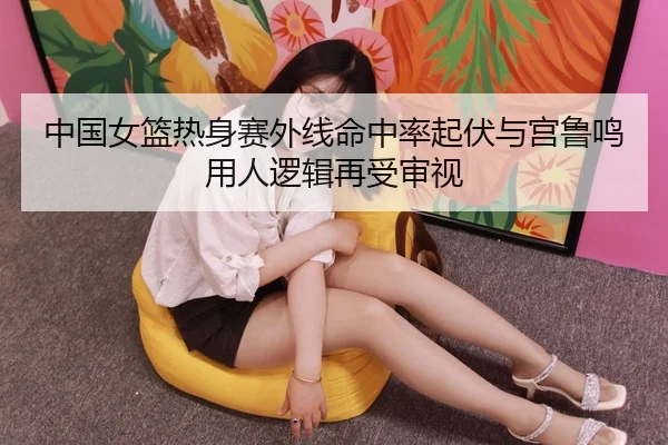 中国女篮热身赛外线命中率起伏与宫鲁鸣用人逻辑再受审视