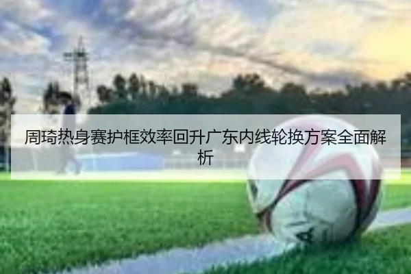 周琦热身赛护框效率回升广东内线轮换方案全面解析